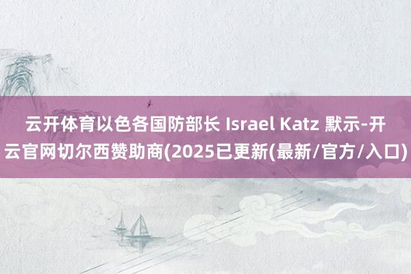云开体育以色各国防部长 Israel Katz 默示-开云官网切尔西赞助商(2025已更新(最新/官方/入口)