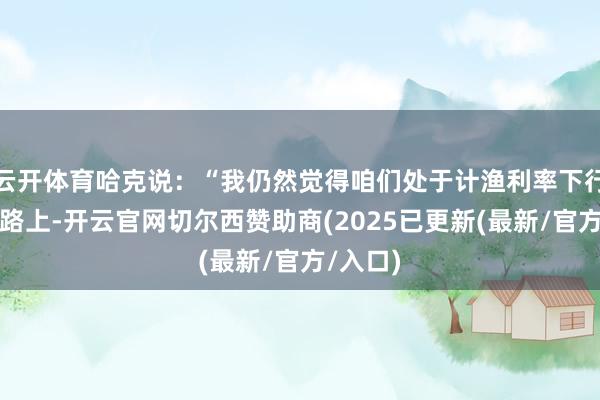 云开体育哈克说:“我仍然觉得咱们处于计渔利率下行的说念路上-开云官网切尔西赞助商(2025已更新(最新/官方/入口)