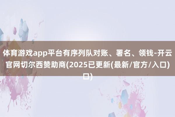 体育游戏app平台有序列队对账、署名、领钱-开云官网切尔西赞助商(2025已更新(最新/官方/入口)