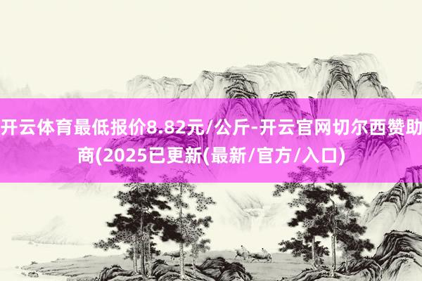 开云体育最低报价8.82元/公斤-开云官网切尔西赞助商(2025已更新(最新/官方/入口)