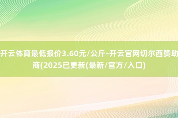 开云体育最低报价3.60元/公斤-开云官网切尔西赞助商(2025已更新(最新/官方/入口)