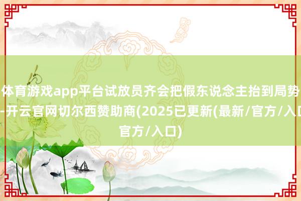 体育游戏app平台试放员齐会把假东说念主抬到局势上-开云官网切尔西赞助商(2025已更新(最新/官方/入口)