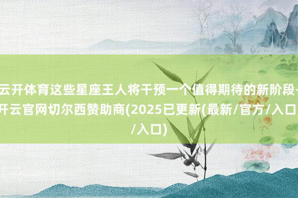 云开体育这些星座王人将干预一个值得期待的新阶段-开云官网切尔西赞助商(2025已更新(最新/官方/入口)