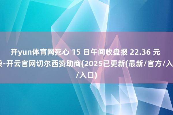 开yun体育网死心 15 日午间收盘报 22.36 元 / 股-开云官网切尔西赞助商(2025已更新(最新/官方/入口)