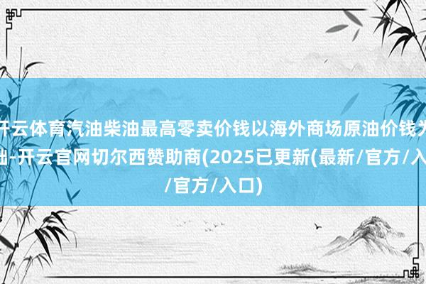 开云体育汽油柴油最高零卖价钱以海外商场原油价钱为基础-开云官网切尔西赞助商(2025已更新(最新/官方/入口)