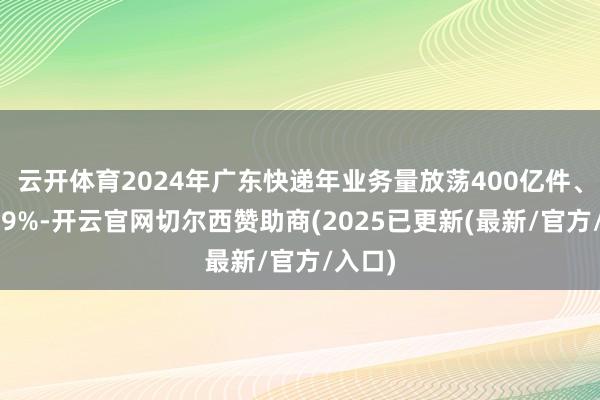 云开体育2024年广东快递年业务量放荡400亿件、增长19%-开云官网切尔西赞助商(2025已更新(最新/官方/入口)