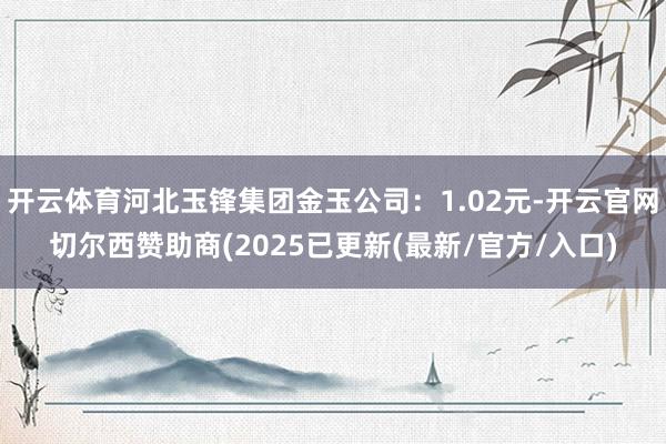 开云体育河北玉锋集团金玉公司:1.02元-开云官网切尔西赞助商(2025已更新(最新/官方/入口)