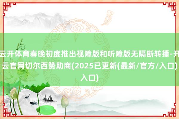 云开体育春晚初度推出视障版和听障版无隔断转播-开云官网切尔西赞助商(2025已更新(最新/官方/入口)
