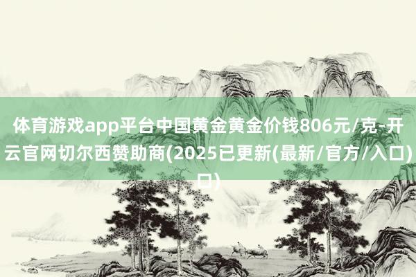 体育游戏app平台中国黄金黄金价钱806元/克-开云官网切尔西赞助商(2025已更新(最新/官方/入口)