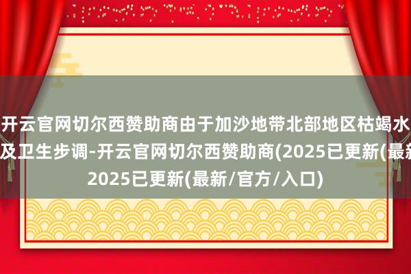 开云官网切尔西赞助商由于加沙地带北部地区枯竭水、食品、住所及卫生步调-开云官网切尔西赞助商(2025已更新(最新/官方/入口)