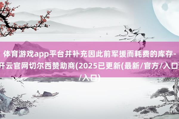 体育游戏app平台并补充因此前军援而耗费的库存-开云官网切尔西赞助商(2025已更新(最新/官方/入口)