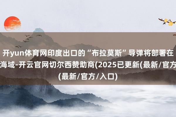 开yun体育网印度出口的“布拉莫斯”导弹将部署在广袤的海域-开云官网切尔西赞助商(2025已更新(最新/官方/入口)