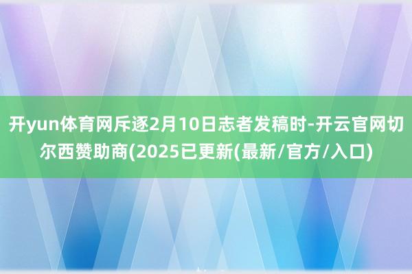 开yun体育网斥逐2月10日志者发稿时-开云官网切尔西赞助商(2025已更新(最新/官方/入口)