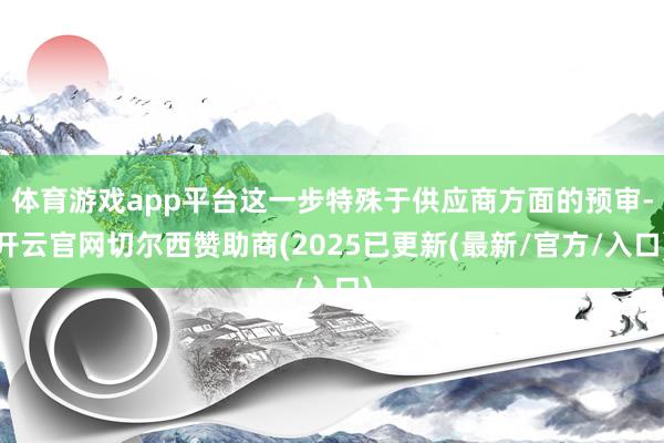 体育游戏app平台这一步特殊于供应商方面的预审-开云官网切尔西赞助商(2025已更新(最新/官方/入口)