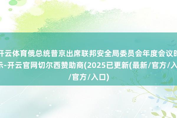 开云体育俄总统普京出席联邦安全局委员会年度会议时默示-开云官网切尔西赞助商(2025已更新(最新/官方/入口)