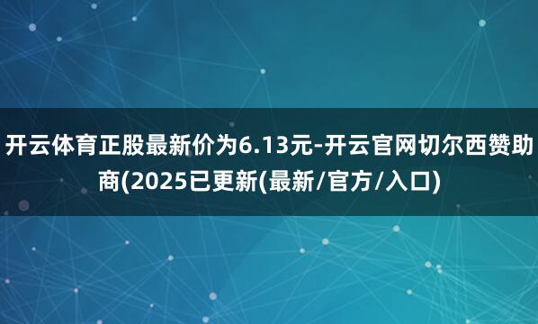 开云体育正股最新价为6.13元-开云官网切尔西赞助商(2025已更新(最新/官方/入口)