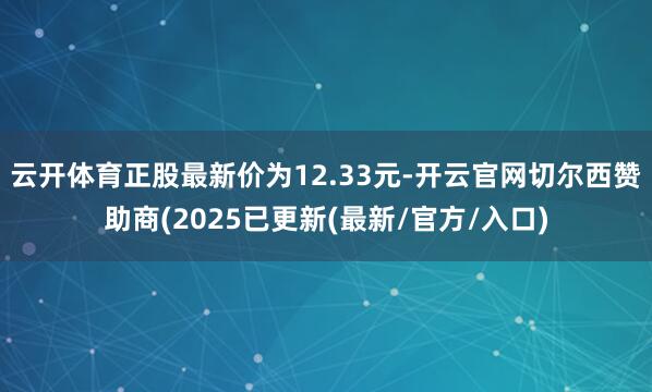 云开体育正股最新价为12.33元-开云官网切尔西赞助商(2025已更新(最新/官方/入口)