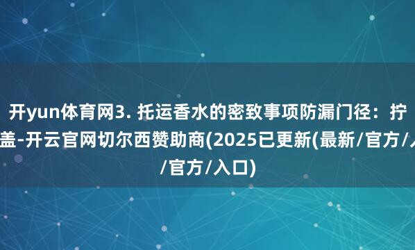 开yun体育网3. 托运香水的密致事项防漏门径：拧紧瓶盖-开云官网切尔西赞助商(2025已更新(最新/官方/入口)