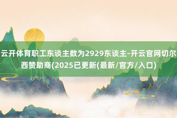 云开体育职工东谈主数为2929东谈主-开云官网切尔西赞助商(2025已更新(最新/官方/入口)