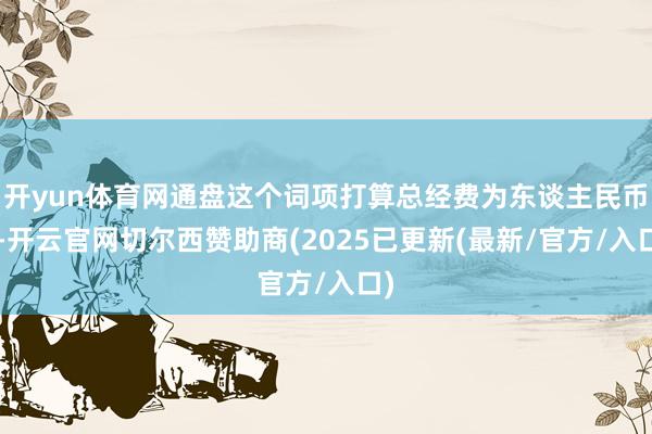开yun体育网通盘这个词项打算总经费为东谈主民币7-开云官网切尔西赞助商(2025已更新(最新/官方/入口)