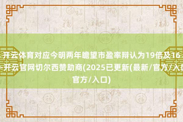 开云体育对应今明两年瞻望市盈率辩认为19倍及16倍-开云官网切尔西赞助商(2025已更新(最新/官方/入口)