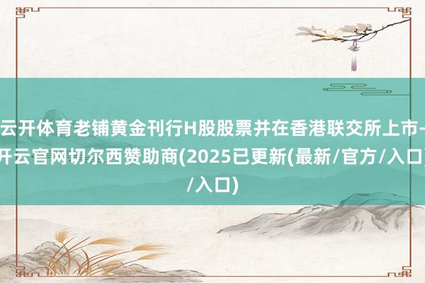 云开体育老铺黄金刊行H股股票并在香港联交所上市-开云官网切尔西赞助商(2025已更新(最新/官方/入口)