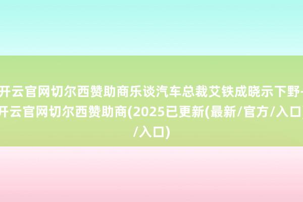 开云官网切尔西赞助商乐谈汽车总裁艾铁成晓示下野-开云官网切尔西赞助商(2025已更新(最新/官方/入口)