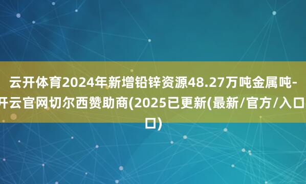 云开体育2024年新增铅锌资源48.27万吨金属吨-开云官网切尔西赞助商(2025已更新(最新/官方/入口)