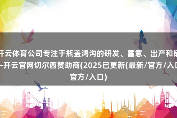 开云体育公司专注于瓶盖鸿沟的研发、蓄意、出产和销售-开云官网切尔西赞助商(2025已更新(最新/官方/入口)