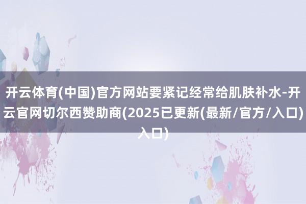 开云体育(中国)官方网站要紧记经常给肌肤补水-开云官网切尔西赞助商(2025已更新(最新/官方/入口)