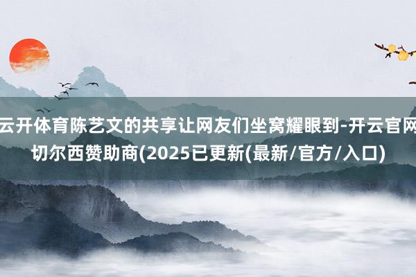 云开体育陈艺文的共享让网友们坐窝耀眼到-开云官网切尔西赞助商(2025已更新(最新/官方/入口)