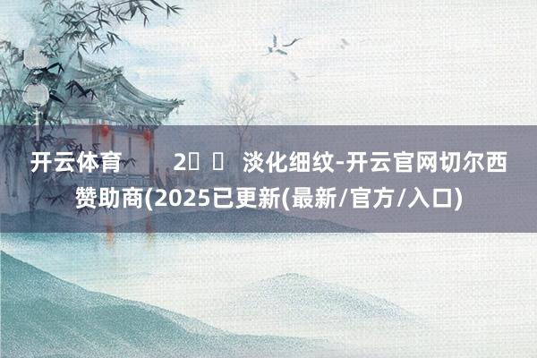 开云体育        2️⃣ 淡化细纹-开云官网切尔西赞助商(2025已更新(最新/官方/入口)