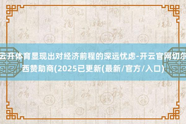 云开体育显现出对经济前程的深远忧虑-开云官网切尔西赞助商(2025已更新(最新/官方/入口)