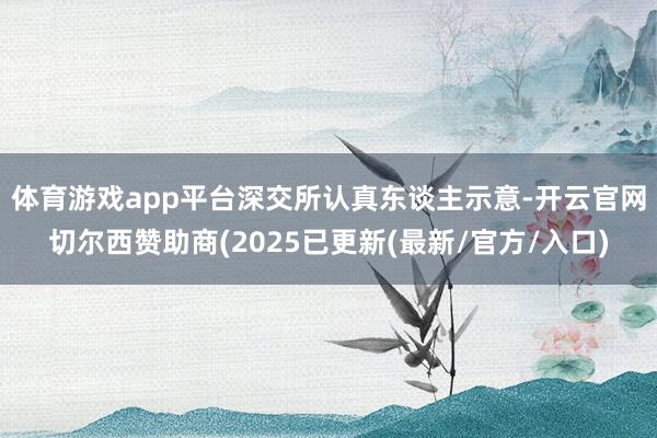 体育游戏app平台　　深交所认真东谈主示意-开云官网切尔西赞助商(2025已更新(最新/官方/入口)