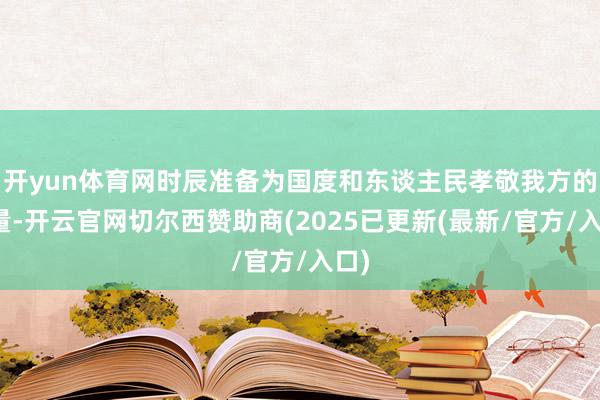 开yun体育网时辰准备为国度和东谈主民孝敬我方的力量-开云官网切尔西赞助商(2025已更新(最新/官方/入口)