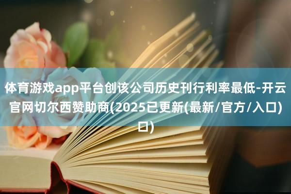 体育游戏app平台创该公司历史刊行利率最低-开云官网切尔西赞助商(2025已更新(最新/官方/入口)