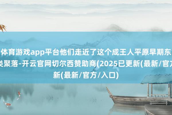体育游戏app平台他们走近了这个成王人平原早期东说念主类聚落-开云官网切尔西赞助商(2025已更新(最新/官方/入口)