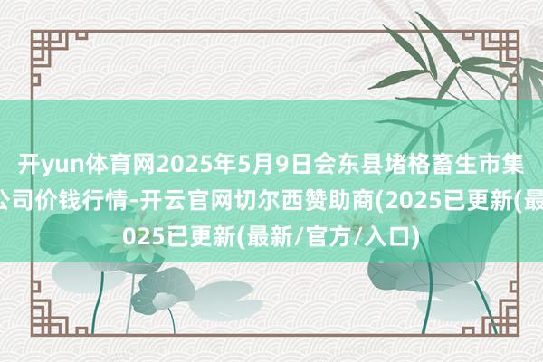 开yun体育网2025年5月9日会东县堵格畜生市集规画有限包袱公司价钱行情-开云官网切尔西赞助商(2025已更新(最新/官方/入口)