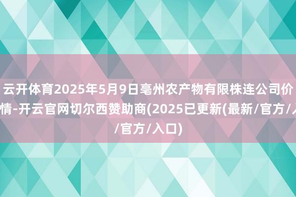 云开体育2025年5月9日亳州农产物有限株连公司价钱行情-开云官网切尔西赞助商(2025已更新(最新/官方/入口)