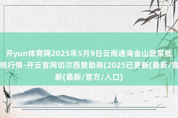 开yun体育网2025年5月9日云南通海金山蔬菜批发市集价钱行情-开云官网切尔西赞助商(2025已更新(最新/官方/入口)