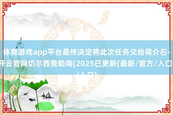 体育游戏app平台最终决定将此次任务交给蒋介石-开云官网切尔西赞助商(2025已更新(最新/官方/入口)