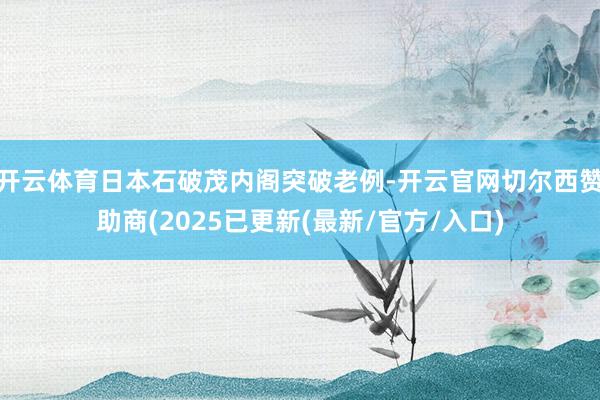 开云体育日本石破茂内阁突破老例-开云官网切尔西赞助商(2025已更新(最新/官方/入口)
