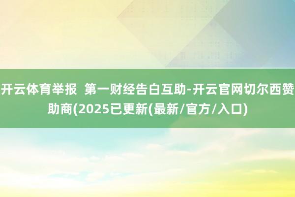 开云体育举报  第一财经告白互助-开云官网切尔西赞助商(2025已更新(最新/官方/入口)
