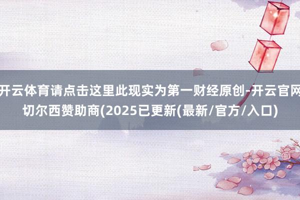 开云体育请点击这里此现实为第一财经原创-开云官网切尔西赞助商(2025已更新(最新/官方/入口)