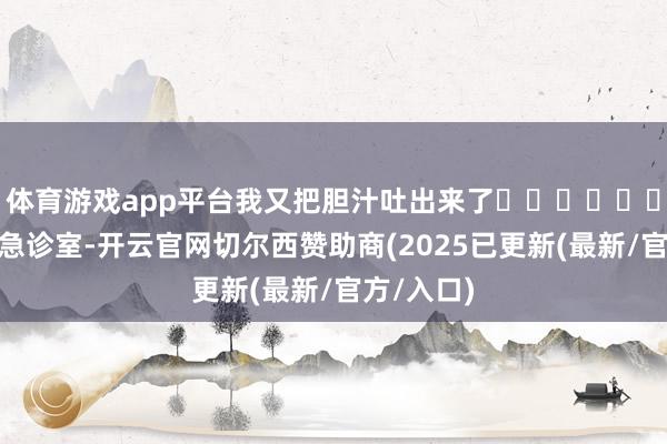 体育游戏app平台我又把胆汁吐出来了‧‧‧‧‧‧”凌晨的急诊室-开云官网切尔西赞助商(2025已更新(最新/官方/入口)