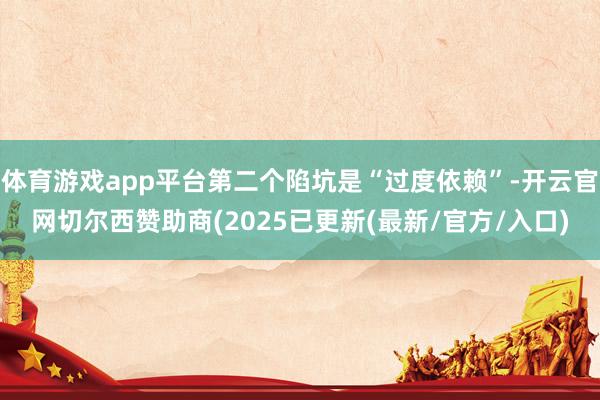 体育游戏app平台第二个陷坑是“过度依赖”-开云官网切尔西赞助商(2025已更新(最新/官方/入口)