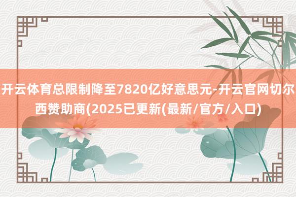 开云体育总限制降至7820亿好意思元-开云官网切尔西赞助商(2025已更新(最新/官方/入口)