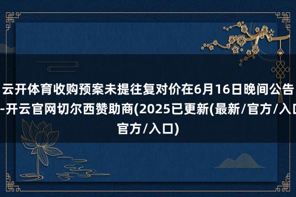 云开体育收购预案未提往复对价在6月16日晚间公告中-开云官网切尔西赞助商(2025已更新(最新/官方/入口)