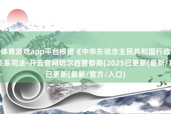 体育游戏app平台根据《中华东说念主民共和国行政处罚法》关系司法-开云官网切尔西赞助商(2025已更新(最新/官方/入口)