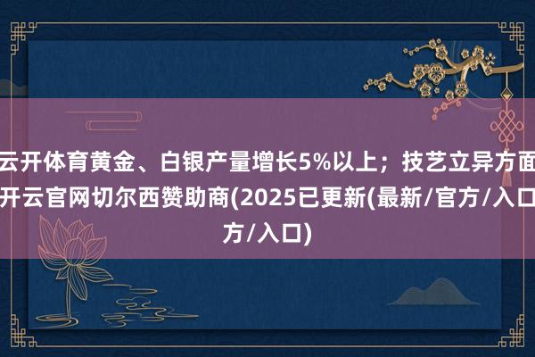云开体育黄金、白银产量增长5%以上；技艺立异方面-开云官网切尔西赞助商(2025已更新(最新/官方/入口)